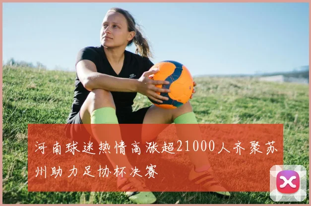 河南球迷热情高涨超21000人齐聚苏州助力足协杯决赛