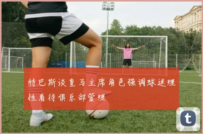 特巴斯谈皇马主席角色强调球迷理性看待俱乐部管理