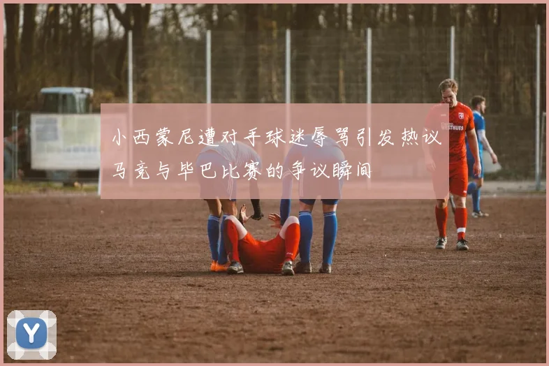 小西蒙尼遭对手球迷辱骂引发热议马竞与毕巴比赛的争议瞬间