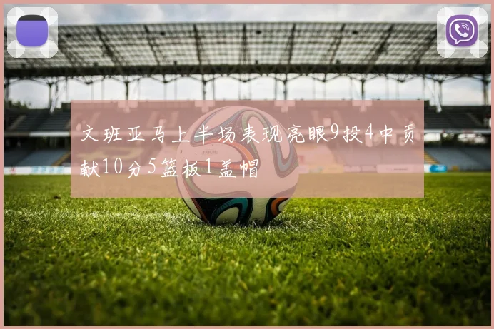 文班亚马上半场表现亮眼9投4中贡献10分5篮板1盖帽
