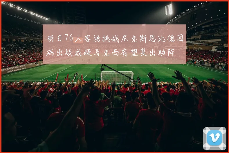 明日76人客场挑战尼克斯恩比德因病出战成疑马克西有望复出助阵