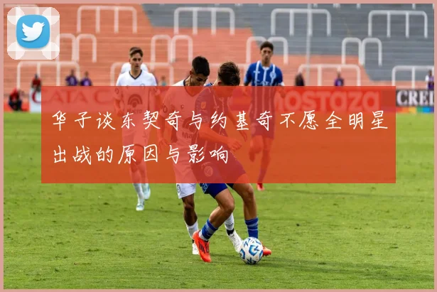 华子谈东契奇与约基奇不愿全明星出战的原因与影响