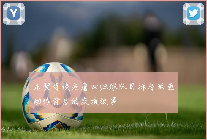 东契奇谈老詹回归球队目标与钓鱼动作背后的友谊故事