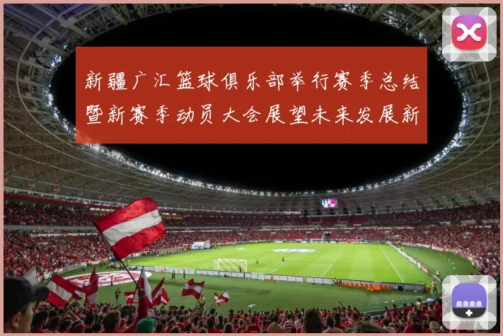 新疆广汇篮球俱乐部举行赛季总结暨新赛季动员大会展望未来发展新篇章