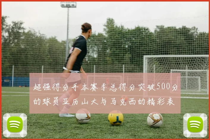 超强得分手本赛季总得分突破500分的球员亚历山大与马克西的精彩表现分析