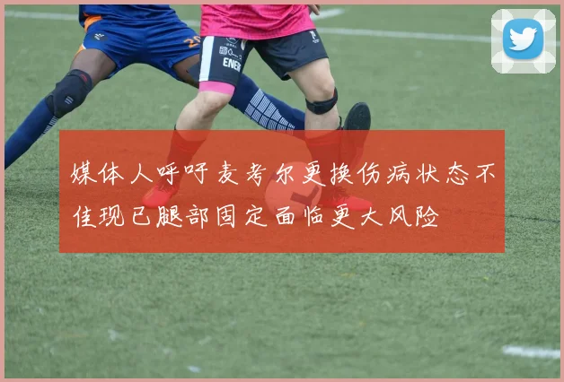 媒体人呼吁麦考尔更换伤病状态不佳现已腿部固定面临更大风险