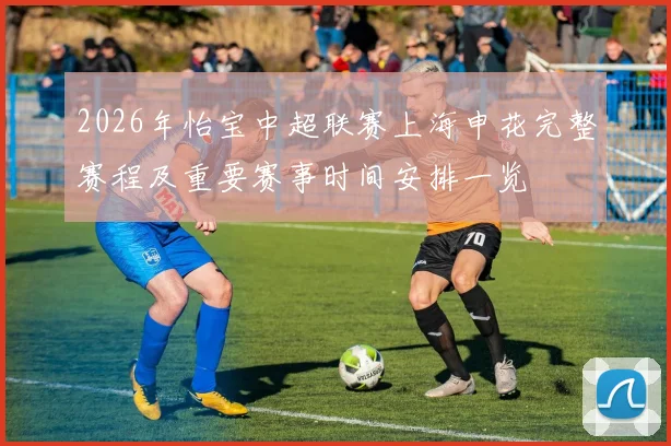 2026年怡宝中超联赛上海申花完整赛程及重要赛事时间安排一览