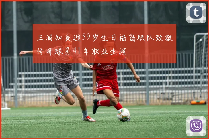 三浦知良迎59岁生日福岛联队致敬传奇球员41年职业生涯