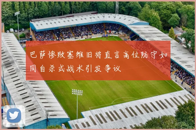 巴萨惨败塞维旧将直言高位防守如同自杀式战术引发争议