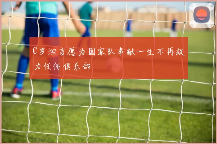 C罗坦言愿为国家队奉献一生不再效力任何俱乐部