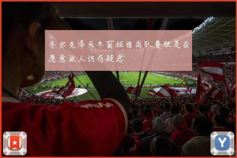 齐尔克泽或冬窗租借离队曼联是否愿意放人仍存疑虑