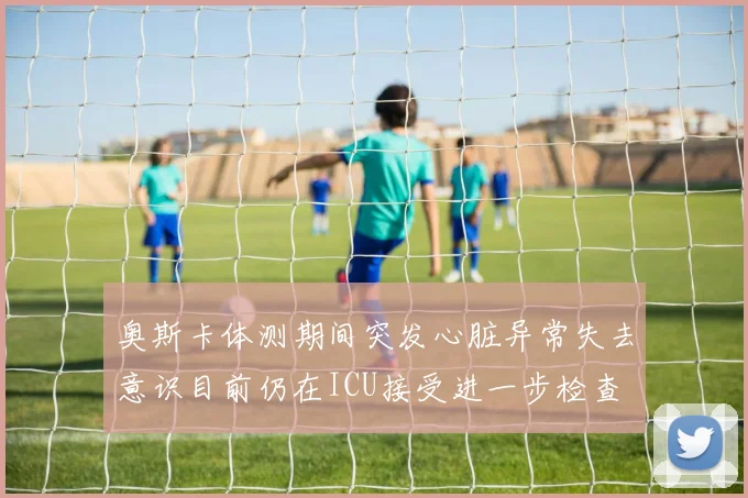 奥斯卡体测期间突发心脏异常失去意识目前仍在ICU接受进一步检查