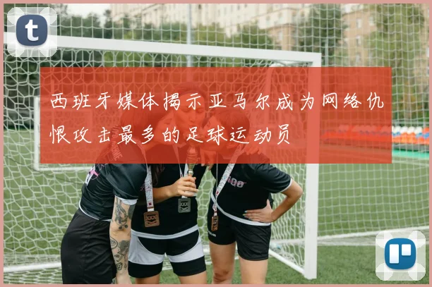 西班牙媒体揭示亚马尔成为网络仇恨攻击最多的足球运动员