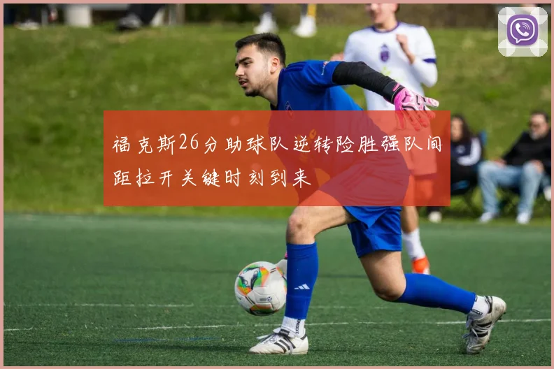 福克斯26分助球队逆转险胜强队间距拉开关键时刻到来