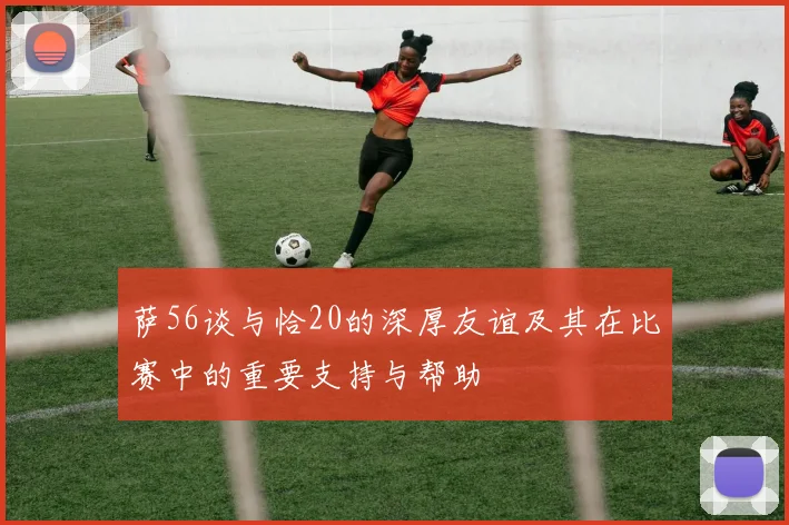 萨56谈与恰20的深厚友谊及其在比赛中的重要支持与帮助