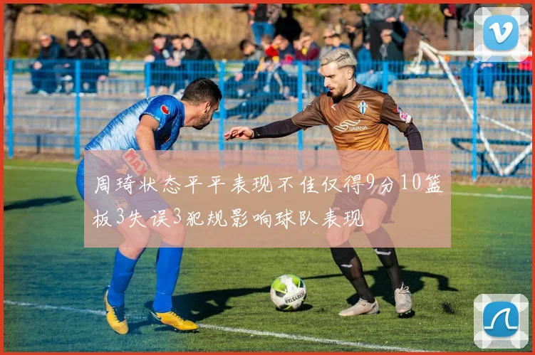 周琦状态平平表现不佳仅得9分10篮板3失误3犯规影响球队表现