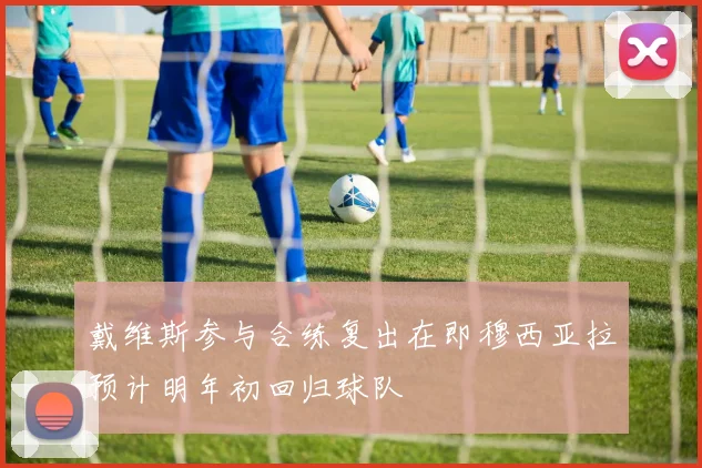 戴维斯参与合练复出在即穆西亚拉预计明年初回归球队