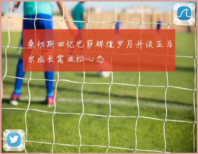 桑切斯回忆巴萨辉煌岁月并谈亚马尔成长需放松心态