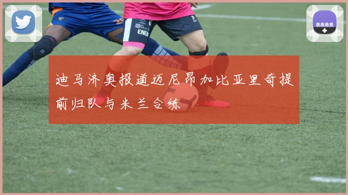 迪马济奥报道迈尼昂加比亚里奇提前归队与米兰合练