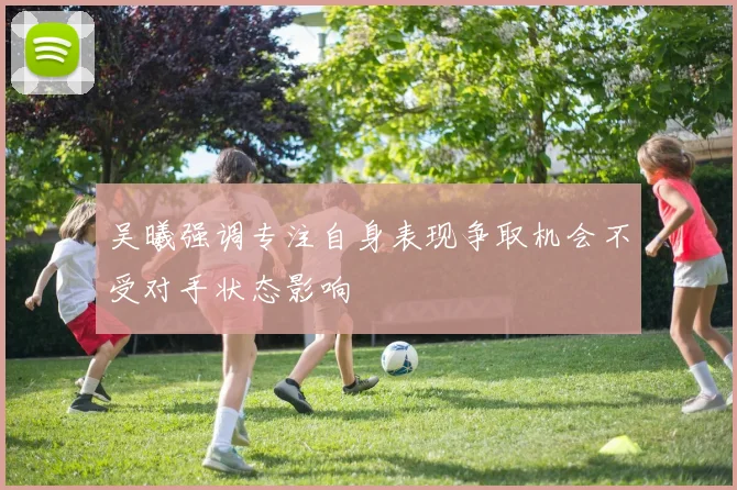 吴曦强调专注自身表现争取机会不受对手状态影响