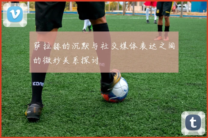萨拉赫的沉默与社交媒体表达之间的微妙关系探讨