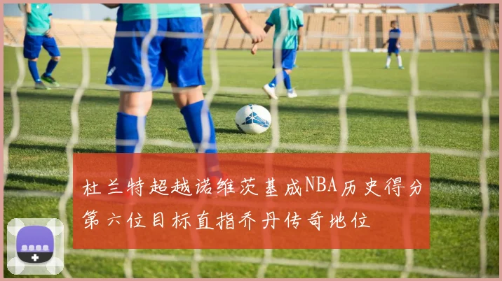 杜兰特超越诺维茨基成NBA历史得分第六位目标直指乔丹传奇地位