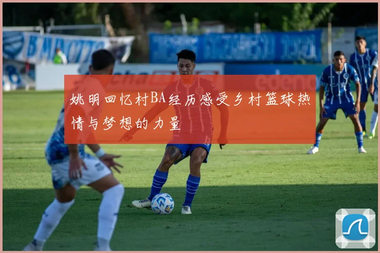 姚明回忆村BA经历感受乡村篮球热情与梦想的力量