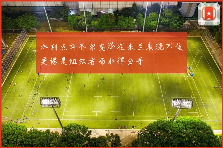 加利点评齐尔克泽在米兰表现不佳更像是组织者而非得分手