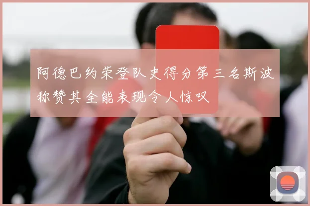 阿德巴约荣登队史得分第三名斯波称赞其全能表现令人惊叹