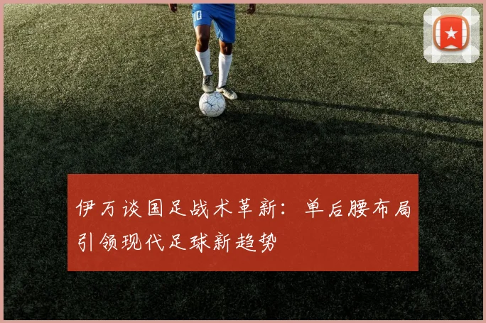 伊万谈国足战术革新：单后腰布局引领现代足球新趋势