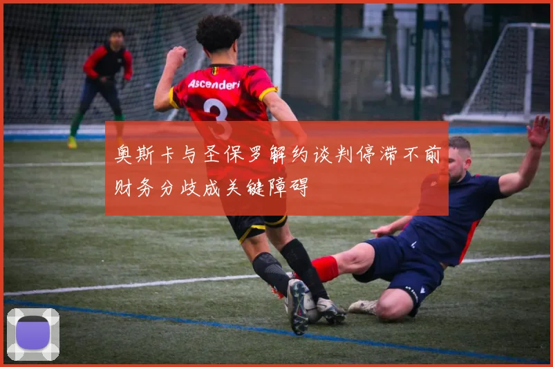 奥斯卡与圣保罗解约谈判停滞不前财务分歧成关键障碍