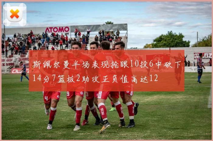 斯佩尔曼半场表现抢眼10投6中砍下14分7篮板2助攻正负值高达12